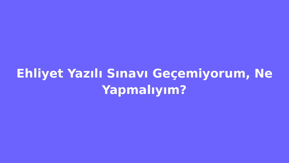 Ehliyet Yazılı Sınavı Geçemiyorum, Ne Yapmalıyım?